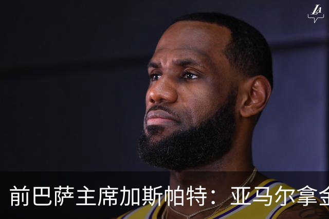 前巴萨主席加斯帕特：亚马尔拿金球最好，没拿对巴萨也未必坏